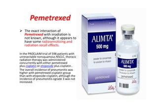 Pemetrexed
 The exact interaction of
Pemetrexed with irradiation is
not known, although it appears to
have some radiosensitizing and
radiation recall effects.
In the PROCLAIM trial of 598 patients with
unresectable nonsquamous NSCLC, thoracic
radiation therapy was administered
concurrently with either pemetrexed
.plus cisplatinetoposideorcisplatinplus
The overall incidence of pneumonitis was
higher with pemetrexed-cisplatin group
than with etoposide-cisplatin, although the
incidence of pneumonitis ≥grade 3 was not
increased.
 