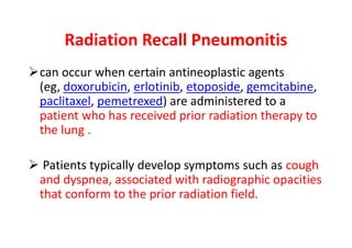 Radiation Recall Pneumonitis
can occur when certain antineoplastic agents
(eg, doxorubicin, erlotinib, etoposide, gemcitabine,
paclitaxel, pemetrexed) are administered to a
patient who has received prior radiation therapy to
the lung .
 Patients typically develop symptoms such as cough
and dyspnea, associated with radiographic opacities
that conform to the prior radiation field.
 