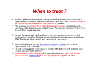 When to treat ?
• Patients who are asymptomatic or have minimal symptoms may experience a
spontaneous resolution, so we do not initiate treatment unless symptoms appear
or pulmonary function declines by more than 10 percent.
• We continue to monitor these patients at regular intervals with assessment of
symptoms, chest radiography, and pulmonary function, as indicated. Patients may
benefit from supportive care.
 Supportive care may include antitussive therapy, supplemental oxygen, and
treatment of comorbid diseases, such as chronic obstructive pulmonary disease
(COPD) or heart failure, which may contribute to symptoms.
 Antitussive therapy, such as dextromethorphan or codeine, may provide
symptomatic relief of cough.
 Therapy with supplemental oxygen is indicated for patients with a resting pulse
oxygen saturation ≤88 percent.
 Improvement in mild symptoms has been described with high dose inhaled
glucocorticoids (budesonide 800 micrograms twice a day) for 14 days.
 