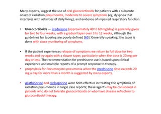 Many experts, suggest the use of oral glucocorticoids for patients with a subacute
onset of radiation pneumonitis, moderate to severe symptoms (eg, dyspnea that
interferes with activities of daily living), and evidence of impaired respiratory function.
• Glucocorticoids — Prednisone (approximately 40 to 60 mg/day) is generally given
for two to four weeks, with a gradual taper over 3 to 12 weeks, although the
guidelines for tapering are poorly defined [65]. Generally speaking, the taper is
done with close monitoring of symptoms.
• If the patient experiences relapse of symptoms we return to full dose for two
weeks and try again with a slower taper, particularly when the dose is 20 mg per
day or less. The recommendation for prednisone use is based upon clinical
experience and multiple reports of a prompt response to therapy.
• prophylaxis for Pneumocystis pneumonia when the prednisone dose exceeds 20
mg a day for more than a month is suggested by many experts.
• Azathioprine and cyclosporine were both effective in treating the symptoms of
radiation pneumonitis in single case reports; these agents may be considered in
patients who do not tolerate glucocorticoids or who have disease refractory to
glucocorticoid therapy.
 