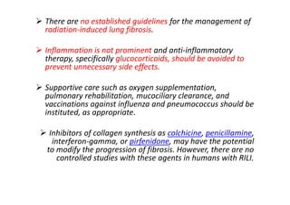  There are no established guidelines for the management of
radiation-induced lung fibrosis.
 Inflammation is not prominent and anti-inflammatory
therapy, specifically glucocorticoids, should be avoided to
prevent unnecessary side effects.
 Supportive care such as oxygen supplementation,
pulmonary rehabilitation, mucociliary clearance, and
vaccinations against influenza and pneumococcus should be
instituted, as appropriate.
 Inhibitors of collagen synthesis as colchicine, penicillamine,
interferon-gamma, or pirfenidone, may have the potential
to modify the progression of fibrosis. However, there are no
controlled studies with these agents in humans with RILI.
 