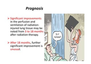 Prognosis
 Significant improvements
in the perfusion and
ventilation of radiation-
injured lung tissue may be
noted from 3 to 18 months
after radiation therapy.
 After 18 months, further
significant improvement is
unusual.
 
