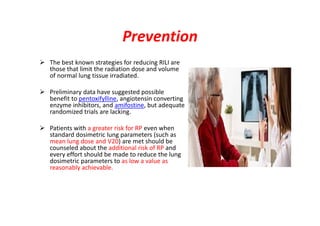 Prevention
 The best known strategies for reducing RILI are
those that limit the radiation dose and volume
of normal lung tissue irradiated.
 Preliminary data have suggested possible
benefit to pentoxifylline, angiotensin converting
enzyme inhibitors, and amifostine, but adequate
randomized trials are lacking.
 Patients with a greater risk for RP even when
standard dosimetric lung parameters (such as
mean lung dose and V20) are met should be
counseled about the additional risk of RP and
every effort should be made to reduce the lung
dosimetric parameters to as low a value as
reasonably achievable.
 