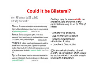 Could it be Bilateral?
Findings may be seen outside the
radiation field and even in the
contralateral lung in up to 20% of
cases:
– Lymphocytic alveolitis,
– Hypersensitivity reaction
– Organising pnemonia
--Radiation Scatter,
-- Lymphatic Obstruction
Effusions which develop after 6
months of completion of RT should
be evaluated with thoracocentesis
to exclude malignancy.
 