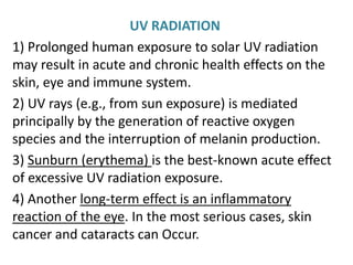UV RADIATION
1) Prolonged human exposure to solar UV radiation
may result in acute and chronic health effects on the
skin, eye and immune system.
2) UV rays (e.g., from sun exposure) is mediated
principally by the generation of reactive oxygen
species and the interruption of melanin production.
3) Sunburn (erythema) is the best-known acute effect
of excessive UV radiation exposure.
4) Another long-term effect is an inflammatory
reaction of the eye. In the most serious cases, skin
cancer and cataracts can Occur.
 