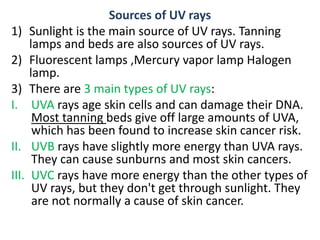 Sources of UV rays
1) Sunlight is the main source of UV rays. Tanning
lamps and beds are also sources of UV rays.
2) Fluorescent lamps ,Mercury vapor lamp Halogen
lamp.
3) There are 3 main types of UV rays:
I. UVA rays age skin cells and can damage their DNA.
Most tanning beds give off large amounts of UVA,
which has been found to increase skin cancer risk.
II. UVB rays have slightly more energy than UVA rays.
They can cause sunburns and most skin cancers.
III. UVC rays have more energy than the other types of
UV rays, but they don't get through sunlight. They
are not normally a cause of skin cancer.
 