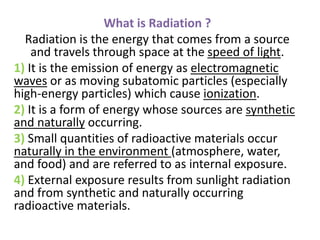 What is Radiation ?
Radiation is the energy that comes from a source
and travels through space at the speed of light.
1) It is the emission of energy as electromagnetic
waves or as moving subatomic particles (especially
high-energy particles) which cause ionization.
2) It is a form of energy whose sources are synthetic
and naturally occurring.
3) Small quantities of radioactive materials occur
naturally in the environment (atmosphere, water,
and food) and are referred to as internal exposure.
4) External exposure results from sunlight radiation
and from synthetic and naturally occurring
radioactive materials.
 