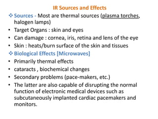 IR Sources and Effects
Sources - Most are thermal sources (plasma torches,
halogen lamps)
• Target Organs : skin and eyes
• Can damage : cornea, iris, retina and lens of the eye
• Skin : heats/burn surface of the skin and tissues
Biological Effects [Microwaves]
• Primarily thermal effects
• cataracts , biochemical changes
• Secondary problems (pace-makers, etc.)
• The latter are also capable of disrupting the normal
function of electronic medical devices such as
subcutaneously implanted cardiac pacemakers and
monitors.
 
