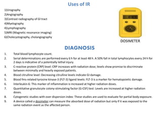 Uses of IR
1)Urography
2)Angiography
3)Contrast radiography of Gl tract
4)Myelography
4)Lymphography
5)MRI (Magnetic resonance imaging)
6)Cholecystography, cholangiography
DIAGNOSIS
1. Total blood lymphocyte count.
2. Serial determinations are performed every 6 h for at least 48 h. A 50% fall in total lymphocytes every 24 h for
2 days is indicative of a potentially lethal injury.
3. C-reactive protein (CRP) level: CRP increases with radiation dose; levels show promise to discriminate
between minimally and heavily exposed patients.
4. Blood citrulline level: Decreasing citrulline levels indicate GI damage.
5. Blood fms-related tyrosine kinase-3 (FLT-3) ligand levels: FLT-3 is a marker for hematopoietic damage.
6. Interleukin-6: This marker of inflammation is increased at higher radiation doses.
7. Quantitative granulocyte colony-stimulating factor (G-CSF) test: Levels are increased at higher radiation
doses.
8. Cytogenetic studies with over dispersion index: These studies are used to evaluate for partial body exposure.
9. A device called a dosimeter can measure the absorbed dose of radiation but only if it was exposed to the
same radiation event as the affected person.
DOSIMETER
 