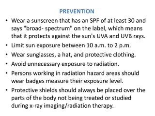 PREVENTION
• Wear a sunscreen that has an SPF of at least 30 and
says "broad- spectrum" on the label, which means
that it protects against the sun's UVA and UVB rays.
• Limit sun exposure between 10 a.m. to 2 p.m.
• Wear sunglasses, a hat, and protective clothing.
• Avoid unnecessary exposure to radiation.
• Persons working in radiation hazard areas should
wear badges measure their exposure level.
• Protective shields should always be placed over the
parts of the body not being treated or studied
during x-ray imaging/radiation therapy.
 