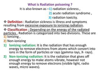 What is Radiation poisoning ?
It is also known as –1) radiation sickness ,
2) acute radiation syndrome ,
3) radiation toxicity.
 Definition : Radiation sickness is illness and symptoms
resulting from excessive exposure to ionizing radiation.
 Classification : Depending on the energy of the radiated
particles , Radiation is categorized into two divisions. These are
1) Ionizing ,
2) Non-ionizing
1) lonizing radiation: It is the radiation that has enough
energy to remove electrons from atoms which convert into
ions in the form of particles or rays (gamma rays, X- rays).
2) Non-ionizing radiation: It is the radiation that gives off
enough energy to make atoms vibrate, however not
enough energy to remove electrons (visible light, radio
waves, micro waves).
 