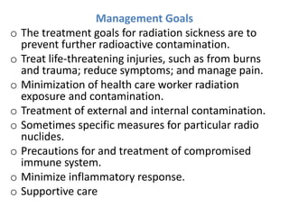 Management Goals
o The treatment goals for radiation sickness are to
prevent further radioactive contamination.
o Treat life-threatening injuries, such as from burns
and trauma; reduce symptoms; and manage pain.
o Minimization of health care worker radiation
exposure and contamination.
o Treatment of external and internal contamination.
o Sometimes specific measures for particular radio
nuclides.
o Precautions for and treatment of compromised
immune system.
o Minimize inflammatory response.
o Supportive care
 