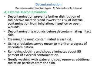 Decontamination
Decontamination is of two types . A) External and B) Internal
A) External Decontamination
• Decontamination prevents further distribution of
radioactive materials and lowers the risk of internal
contamination from inhalation, ingestion or open
wounds.
• Decontaminating wounds before decontaminating intact
skin.
• Cleaning the most contaminated areas first.
• Using a radiation survey meter to monitor progress of
decontamination.
• Removing clothing and shoes eliminates about 90
percent of external contamination.
• Gently washing with water and soap removes additional
radiation particles from the skin.
 