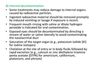 B) Internal decontamination
• Some treatments may reduce damage to internal organs
caused by radioactive particles.
• Ingested radioactive material should be removed promptly
by induced vomiting or lavage if exposure is recent.
• Frequent mouth rinsing with saline or dilute hydrogen
peroxide is indicated for oral contamination.
• Exposed eyes should be decontaminated by directing a
stream of water or saline laterally to avoid contaminating
the nasolacrimal duct
• Saturation of the target organ (e.g., potassium iodide [KI]
for iodine isotopes)
• Chelation at the site of entry or in body fluids followed by
rapid excretion (e.g., calcium or zinc diethylene triamine
penta acetate [DTPA] for americium, californium,
plutonium, and yttrium)
 
