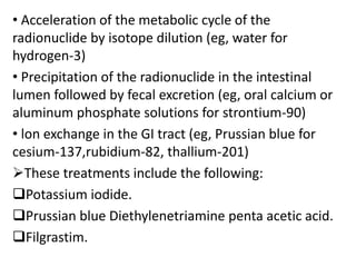 • Acceleration of the metabolic cycle of the
radionuclide by isotope dilution (eg, water for
hydrogen-3)
• Precipitation of the radionuclide in the intestinal
lumen followed by fecal excretion (eg, oral calcium or
aluminum phosphate solutions for strontium-90)
• lon exchange in the GI tract (eg, Prussian blue for
cesium-137,rubidium-82, thallium-201)
These treatments include the following:
Potassium iodide.
Prussian blue Diethylenetriamine penta acetic acid.
Filgrastim.
 