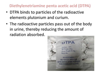 Diethylenetriamine penta acetic acid (DTPA)
• DTPA binds to particles of the radioactive
elements plutonium and curium.
• The radioactive particles pass out of the body
in urine, thereby reducing the amount of
radiation absorbed.
 