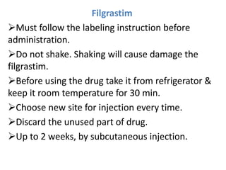 Filgrastim
Must follow the labeling instruction before
administration.
Do not shake. Shaking will cause damage the
filgrastim.
Before using the drug take it from refrigerator &
keep it room temperature for 30 min.
Choose new site for injection every time.
Discard the unused part of drug.
Up to 2 weeks, by subcutaneous injection.
 