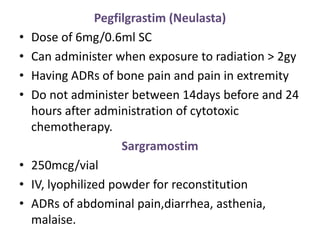 Pegfilgrastim (Neulasta)
• Dose of 6mg/0.6ml SC
• Can administer when exposure to radiation > 2gy
• Having ADRs of bone pain and pain in extremity
• Do not administer between 14days before and 24
hours after administration of cytotoxic
chemotherapy.
Sargramostim
• 250mcg/vial
• IV, lyophilized powder for reconstitution
• ADRs of abdominal pain,diarrhea, asthenia,
malaise.
 