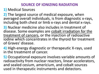 SOURCE OF IONIZING RADIATION
1) Medical Sources
2) The largest source of medical exposure, when
averaged overall individuals, is from diagnostic x-rays,
including both chest or limb x-rays and dental x-rays.
3) Nuclear medicine also includes in treatment of
disease. Some examples are cobalt irradiation for the
treatment of cancers, or the injection of radioactive
iodine which concentrates in the thyroid for treatment
of Graves' disease.
4) High-energy diagnostic or therapeutic X-rays, used
in the treatment of cancer.
5) Occupational exposure involves variable amounts of
radioactivity from nuclear reactors, linear accelerators,
and sealed cesium, americium, and cobalt sources
used in therapeutic instruments and detectors.
 