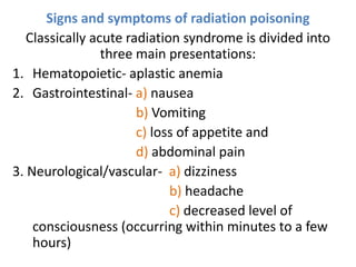 Signs and symptoms of radiation poisoning
Classically acute radiation syndrome is divided into
three main presentations:
1. Hematopoietic- aplastic anemia
2. Gastrointestinal- a) nausea
b) Vomiting
c) loss of appetite and
d) abdominal pain
3. Neurological/vascular- a) dizziness
b) headache
c) decreased level of
consciousness (occurring within minutes to a few
hours)
 