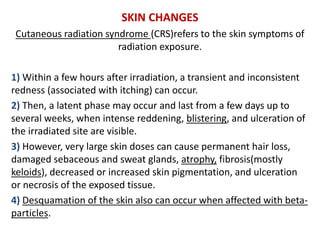 SKIN CHANGES
Cutaneous radiation syndrome (CRS)refers to the skin symptoms of
radiation exposure.
1) Within a few hours after irradiation, a transient and inconsistent
redness (associated with itching) can occur.
2) Then, a latent phase may occur and last from a few days up to
several weeks, when intense reddening, blistering, and ulceration of
the irradiated site are visible.
3) However, very large skin doses can cause permanent hair loss,
damaged sebaceous and sweat glands, atrophy, fibrosis(mostly
keloids), decreased or increased skin pigmentation, and ulceration
or necrosis of the exposed tissue.
4) Desquamation of the skin also can occur when affected with beta-
particles.
 