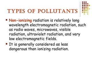 TYPES OF POLLUTANTS
 Non-ionizing radiation is relatively long
wavelength electromagnetic radiation, such
as radio waves, microwaves, visible
radiation, ultraviolet radiation, and very
low electromagnetic fields.
 It is generally considered as less
dangerous than ionizing radiation.
 
