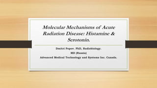Molecular Mechanisms of Acute
Radiation Disease: Histamine &
Serotonin.
Dmitri Popov. PhD, Radiobiology.
MD (Russia)
Advanced Medical Technology and Systems Inc. Canada.
 