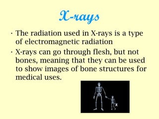X-rays
• The radiation used in X-rays is a type
of electromagnetic radiation
• X-rays can go through flesh, but not
bones, meaning that they can be used
to show images of bone structures for
medical uses.
 
