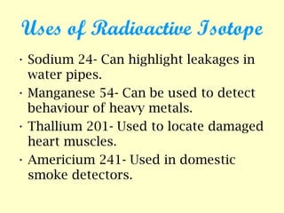 Uses of Radioactive Isotope
• Sodium 24- Can highlight leakages in
water pipes.
• Manganese 54- Can be used to detect
behaviour of heavy metals.
• Thallium 201- Used to locate damaged
heart muscles.
• Americium 241- Used in domestic
smoke detectors.
 