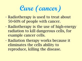 Cure (cancer)
• Radiotherapy is used to treat about
50-60% of people with cancer.
• Radiotherapy is the use of high-energy
radiation to kill dangerous cells, for
example cancer cells.
• Radiation therapy works because it
eliminates the cells ability to
reproduce, killing the disease.
 