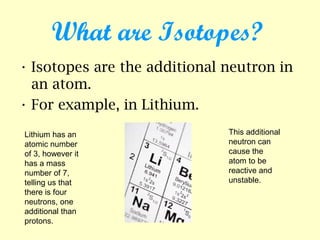 What are Isotopes?
• Isotopes are the additional neutron in
an atom.
• For example, in Lithium.
Lithium has an
atomic number
of 3, however it
has a mass
number of 7,
telling us that
there is four
neutrons, one
additional than
protons.
This additional
neutron can
cause the
atom to be
reactive and
unstable.
 