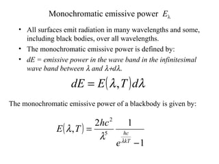 Monochromatic emissive power Eλ
• All surfaces emit radiation in many wavelengths and some,
including black bodies, over all wavelengths.
• The monochromatic emissive power is defined by:
• dE = emissive power in the wave band in the infinitesimal
wave band between λ and λ+dλ.
( ) λλ dTEdE ,=
The monochromatic emissive power of a blackbody is given by:
( )
1
12
, 5
2
−
=
kT
hc
e
hc
TE
λ
λ
λ
 