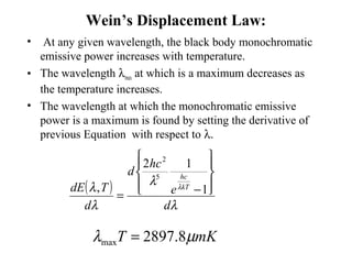 Wein’s Displacement Law:
• At any given wavelength, the black body monochromatic
emissive power increases with temperature.
• The wavelength λmax at which is a maximum decreases as
the temperature increases.
• The wavelength at which the monochromatic emissive
power is a maximum is found by setting the derivative of
previous Equation with respect to λ.
( )
λ
λ
λ
λ λ
d
e
hc
d
d
TdE kT
hc








−= 1
12
,
5
2
mKT µλ 8.2897max =
 