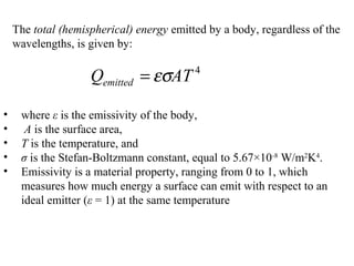 The total (hemispherical) energy emitted by a body, regardless of the
wavelengths, is given by:
4
ATQemitted εσ=
• where ε is the emissivity of the body,
• A is the surface area,
• T is the temperature, and
• σ is the Stefan-Boltzmann constant, equal to 5.67×10-8
W/m2
K4
.
• Emissivity is a material property, ranging from 0 to 1, which
measures how much energy a surface can emit with respect to an
ideal emitter (ε = 1) at the same temperature
 