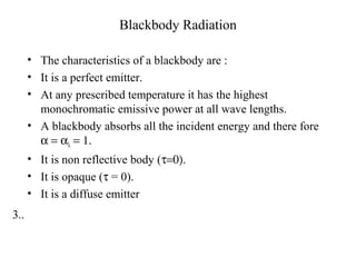 3..
Blackbody Radiation
• The characteristics of a blackbody are :
• It is a perfect emitter.
• At any prescribed temperature it has the highest
monochromatic emissive power at all wave lengths.
• A blackbody absorbs all the incident energy and there fore
α = αλ = 1.
• It is non reflective body (τ=0).
• It is opaque (τ = 0).
• It is a diffuse emitter
 