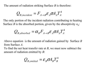 The amount of radiation striking Surface B is therefore:
4
, AAABAinceidentB TAFQ σε→=
The only portion of the incident radiation contributing to heating
Surface B is the absorbed portion, given by the absorptivity αB:
4
, AAABABabsorbedB TAFQ σεα →=
Above equation is the amount of radiation gained by Surface B
from Surface A.
To find the net heat transfer rate at B, we must now subtract the
amount of radiation emitted by B:
4
, BBBemittedB TAQ σε=
 