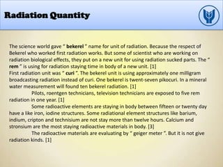 Radiation Quantity
The science world gave “ bekerel ” name for unit of radiation. Because the respect of
Bekerel who worked first radiation works. But some of scientist who are working on
radiation biological effects, they put on a new unit for using radiation sucked parts. The “
rem ” is using for radiation staying time in body of a new unit. [1]
First radiation unit was “ curi ”. The bekerel unit is using approximately one milligram
broadcasting radiation instead of curi. One bekerel is twent-seven pikocuri. In a mineral
water measurement will found ten bekerel radiation. [1]
Pilots, roentgen technicians, television technicians are exposed to five rem
radiation in one year. [1]
Some radioactive elements are staying in body between fifteen or twenty day
have a like iron, iodine structures. Some radiational element structures like barium,
indium, cripton and technisium are not stay more than twelve hours. Calcium and
stronsium are the most staying radioactive materials in body. [3]
The radioactive materials are evaluating by “ geiger meter ”. But it is not give
radiation kinds. [1]
 