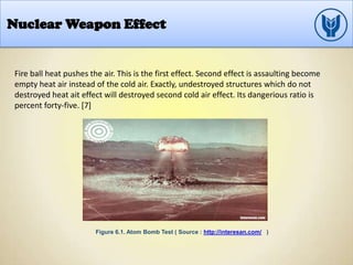 Nuclear Weapon Effect
Fire ball heat pushes the air. This is the first effect. Second effect is assaulting become
empty heat air instead of the cold air. Exactly, undestroyed structures which do not
destroyed heat ait effect will destroyed second cold air effect. Its dangerious ratio is
percent forty-five. [7]
Figure 6.1. Atom Bomb Test ( Source : http://interesan.com/ )
 