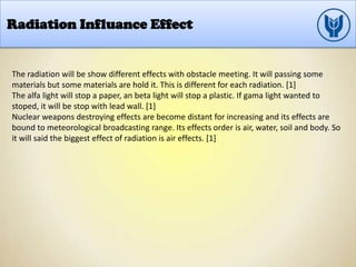 Radiation Influance Effect
The radiation will be show different effects with obstacle meeting. It will passing some
materials but some materials are hold it. This is different for each radiation. [1]
The alfa light will stop a paper, an beta light will stop a plastic. If gama light wanted to
stoped, it will be stop with lead wall. [1]
Nuclear weapons destroying effects are become distant for increasing and its effects are
bound to meteorological broadcasting range. Its effects order is air, water, soil and body. So
it will said the biggest effect of radiation is air effects. [1]
 