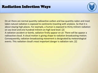 Radiation Infection Ways
On air there are normal quantity radioactive carbon and low quantity radon and most
taken natural radiation is exposed to continents traveling with airplane. So that it is
about staying high places. For example, a human is exposed to thirty milirem radiation
on sea level and one hundred milirem on high land level. [2]
A radiation accident or bomb, radiation firstly appear on air. There will be appear a
radioactive cloud. A cloud motion is giving shape to radiation broadcasting motion.
Consequeently, radiation broadcasting movement is designated by meteorological
events. This radiation cloud’s most important danger is radiation rain. [2]
 