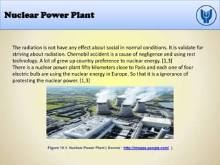 Nuclear Power Plant
The radiation is not have any effect about social in normal conditions. It is validate for
striving about radiation. Chernobil accident is a cause of negligence and using rest
technology. A lot of grew up country preference to nuclear energy. [1,3]
There is a nuclear power plant fifty kilometers close to Paris and each one of four
electric bulb are using the nuclear energy in Europe. So that it is a ignorance of
protesting the nuclear power. [1,3]
Figure 10.1. Nuclear Power Plant ( Source : http://images.google.com/ )
 
