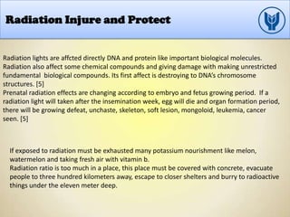 Radiation Injure and Protect
Radiation lights are affcted directly DNA and protein like important biological molecules.
Radiation also affect some chemical compounds and giving damage with making unrestricted
fundamental biological compounds. Its first affect is destroying to DNA’s chromosome
structures. [5]
Prenatal radiation effects are changing according to embryo and fetus growing period. If a
radiation light will taken after the insemination week, egg will die and organ formation period,
there will be growing defeat, unchaste, skeleton, soft lesion, mongoloid, leukemia, cancer
seen. [5]
If exposed to radiation must be exhausted many potassium nourishment like melon,
watermelon and taking fresh air with vitamin b.
Radiation ratio is too much in a place, this place must be covered with concrete, evacuate
people to three hundred kilometers away, escape to closer shelters and burry to radioactive
things under the eleven meter deep.
 