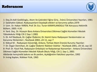 Referances
1- Doç.Dr.Adil Gediklioglu, Atom Ve Çekirdek Fiğine Giriş , İnönü Üniversitesi Yayınları, 1981
2- Salahattin Göksel, Radyasyonların biyolojik etkileri ve korunma yolları,1979
3- Uzm. Dr. Hakan YAREN, Prof. Dr. Ecz. Turan KARAYILANOGLU TSK Koruyucu Hekimlik
Bülteni, 2005: 4 (4)
4- Yard. Doç. Dr. Hüseyin Bora Ankara Üniversitesi Dikimevi Sağlık Hizmetleri Meslek
Yüksekokulu Yıllığı Cilt 2 Sayı 1 2001
5- Dr. Arif Bozbıyık, Dr. Çağlar Özdemir, Dr. Hamit Hancı Radyasyon Yaralanmaları ve
Korunma Yöntemleri ; Yearbook 2002, cilt 11, sayı 7
6- Köksal M. : Radyasyon Güvenliği, Ankara, Türkiye Atom Enerjisi Kurumu Yayınları
7- Dr. Özgür Demirkan, Dr. Çağlar Özdemir Nükleer Silahlar : Yearbook 2001, cilt 10, sayı 10
8- Prof. Dr. Yücel Pak, Radyasyon Onkolojisi ve Radyoterapi Kavramları : Ankara Üniversitesi
Dikimevi Sağlık Hizmetleri Meslek Yüksek Okulu Yıllığı, Cilt 2, Sayı 1, 2001
Afetlerde hemşirelik bakımı ve ilk yardım, Açıköğretim Fakültesi yayınları, 1992
9- Irving Kaplan, Nükleer Fizik, 1965
 