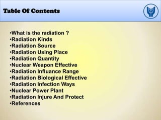 Table Of Contents
•What is the radiation ?
•Radiation Kinds
•Radiation Source
•Radiation Using Place
•Radiation Quantity
•Nuclear Weapon Effective
•Radiation Influance Range
•Radiation Biological Effective
•Radiation Infection Ways
•Nuclear Power Plant
•Radiation Injure And Protect
•References
 