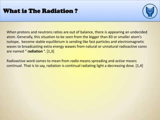 What is The Radiation ?
When protons and neutrons ratios are out of balance, there is appearing an undecided
atom. Generally, this situation to be seen from the bigger than 83 or smaller atom’s
isotope, become stable equilibrium is sending like fast particles and electromagnetic
waves to broadcasting extra energy wawes from natural or unnatural radioactive cores
are named “ radiation “. [1,3]
Radioactive word comes to mean from radio means spreading and active means
continual. That is to say, radiation is continual radiating light a decreasing dose. [1,4]
 