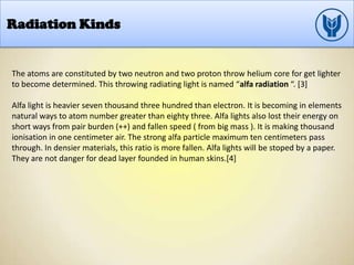 Radiation Kinds
The atoms are constituted by two neutron and two proton throw helium core for get lighter
to become determined. This throwing radiating light is named “alfa radiation “. [3]
Alfa light is heavier seven thousand three hundred than electron. It is becoming in elements
natural ways to atom number greater than eighty three. Alfa lights also lost their energy on
short ways from pair burden (++) and fallen speed ( from big mass ). It is making thousand
ionisation in one centimeter air. The strong alfa particle maximum ten centimeters pass
through. In densier materials, this ratio is more fallen. Alfa lights will be stoped by a paper.
They are not danger for dead layer founded in human skins.[4]
 
