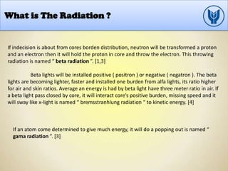 What is The Radiation ?
If indecision is about from cores borden distribution, neutron will be transformed a proton
and an electron then it will hold the proton in core and throw the electron. This throwing
radiation is named “ beta radiation ”. [1,3]
Beta lights will be installed positive ( positron ) or negative ( negatron ). The beta
lights are becoming lighter, faster and installed one burden from alfa lights, its ratio higher
for air and skin ratios. Average an energy is had by beta light have three meter ratio in air. If
a beta light pass closed by core, it will interact core’s positive burden, missing speed and it
will sway like x-light is named “ bremsstranhlung radiation “ to kinetic energy. [4]
If an atom come determined to give much energy, it will do a popping out is named “
gama radiation ”. [3]
 