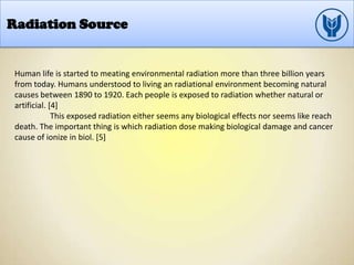 Radiation Source
Human life is started to meating environmental radiation more than three billion years
from today. Humans understood to living an radiational environment becoming natural
causes between 1890 to 1920. Each people is exposed to radiation whether natural or
artificial. [4]
This exposed radiation either seems any biological effects nor seems like reach
death. The important thing is which radiation dose making biological damage and cancer
cause of ionize in biol. [5]
 