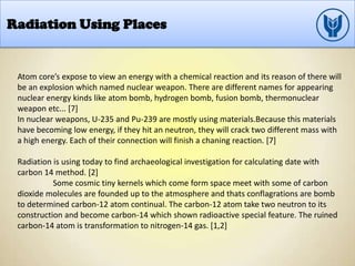 Radiation Using Places
Atom core’s expose to view an energy with a chemical reaction and its reason of there will
be an explosion which named nuclear weapon. There are different names for appearing
nuclear energy kinds like atom bomb, hydrogen bomb, fusion bomb, thermonuclear
weapon etc... [7]
In nuclear weapons, U-235 and Pu-239 are mostly using materials.Because this materials
have becoming low energy, if they hit an neutron, they will crack two different mass with
a high energy. Each of their connection will finish a chaning reaction. [7]
Radiation is using today to find archaeological investigation for calculating date with
carbon 14 method. [2]
Some cosmic tiny kernels which come form space meet with some of carbon
dioxide molecules are founded up to the atmosphere and thats conflagrations are bomb
to determined carbon-12 atom continual. The carbon-12 atom take two neutron to its
construction and become carbon-14 which shown radioactive special feature. The ruined
carbon-14 atom is transformation to nitrogen-14 gas. [1,2]
 
