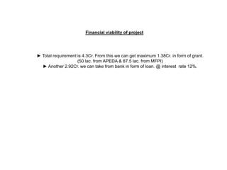 Financial viability of project




► Total requirement is 4.3Cr. From this we can get maximum 1.38Cr. in form of grant.
                    (50 lac. from APEDA & 87.5 lac. from MFPI)
  ► Another 2.92Cr. we can take from bank in form of loan. @ interest rate 12%.
 